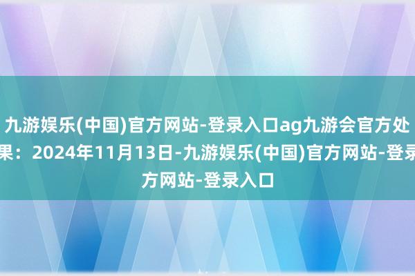九游娱乐(中国)官方网站-登录入口ag九游会官方处理成果：2024年11月13日-九游娱乐(中国)官方网站-登录入口
