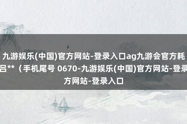 九游娱乐(中国)官方网站-登录入口ag九游会官方耗尽者吕**（手机尾号 0670-九游娱乐(中国)官方网站-登录入口