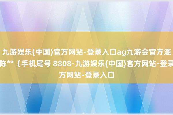 九游娱乐(中国)官方网站-登录入口ag九游会官方滥用者陈**（手机尾号 8808-九游娱乐(中国)官方网站-登录入口