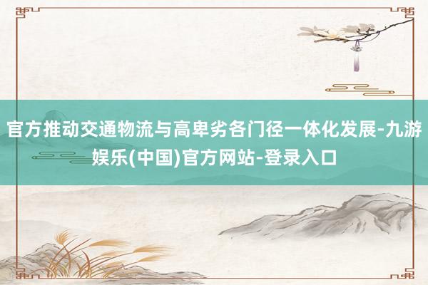 官方推动交通物流与高卑劣各门径一体化发展-九游娱乐(中国)官方网站-登录入口