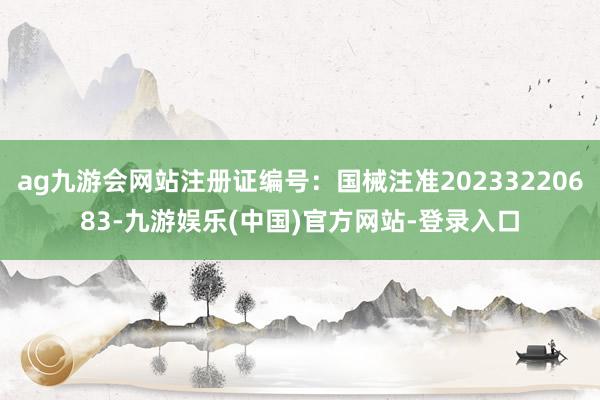 ag九游会网站注册证编号：国械注准20233220683-九游娱乐(中国)官方网站-登录入口