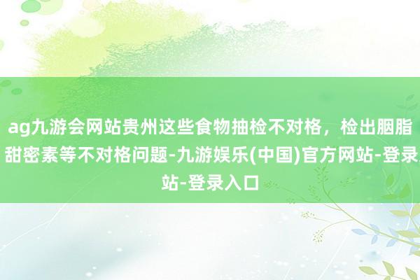 ag九游会网站贵州这些食物抽检不对格，检出胭脂红、甜密素等不对格问题-九游娱乐(中国)官方网站-登录入口