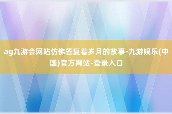 ag九游会网站仿佛答复着岁月的故事-九游娱乐(中国)官方网站-登录入口