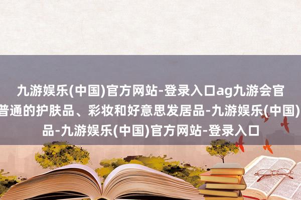 九游娱乐(中国)官方网站-登录入口ag九游会官方欧莱雅不仅领有普通的护肤品、彩妆和好意思发居品-九游娱乐(中国)官方网站-登录入口