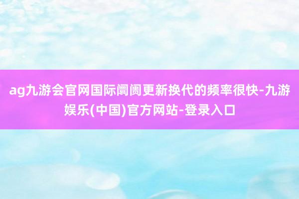ag九游会官网国际阛阓更新换代的频率很快-九游娱乐(中国)官方网站-登录入口